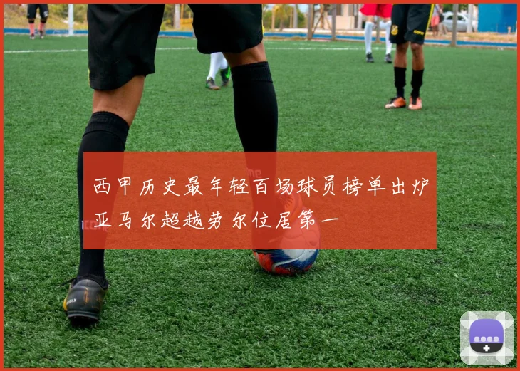 西甲历史最年轻百场球员榜单出炉亚马尔超越劳尔位居第一