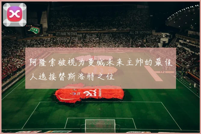 阿隆索被视为曼城未来主帅的最佳人选接替斯洛特之位