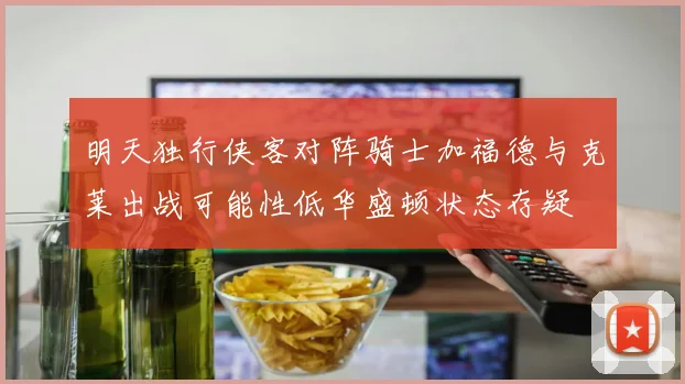 明天独行侠客对阵骑士加福德与克莱出战可能性低华盛顿状态存疑