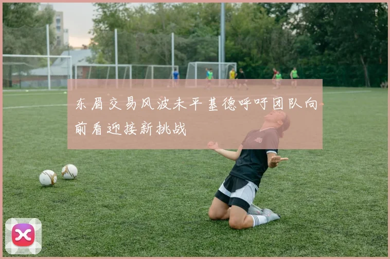 东眉交易风波未平基德呼吁团队向前看迎接新挑战