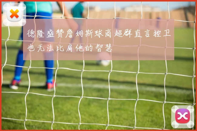 德隆盛赞詹姆斯球商超群直言控卫也无法比肩他的智慧