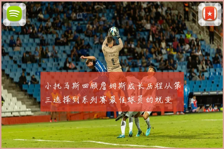 小托马斯回顾詹姆斯成长历程从第三选择到系列赛最佳球员的蜕变