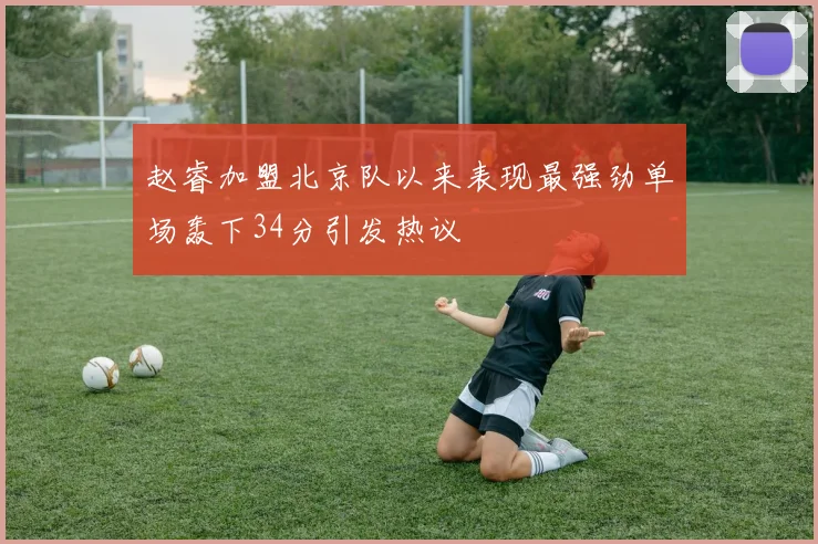赵睿加盟北京队以来表现最强劲单场轰下34分引发热议