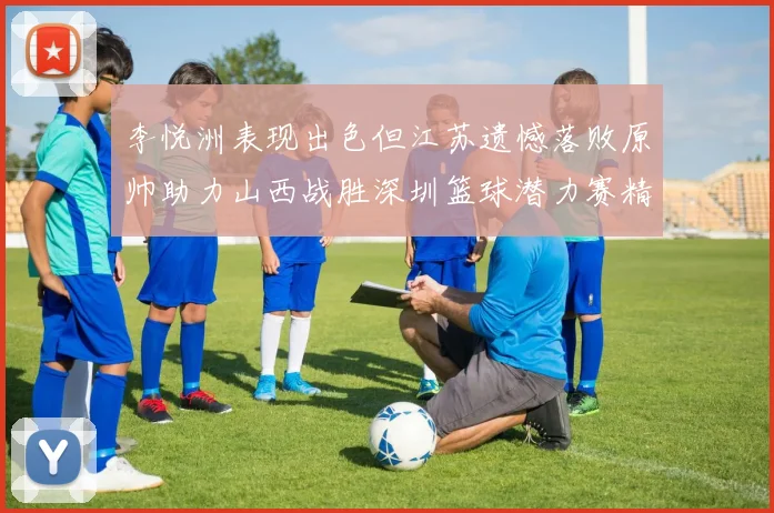 李悦洲表现出色但江苏遗憾落败原帅助力山西战胜深圳篮球潜力赛精彩回顾