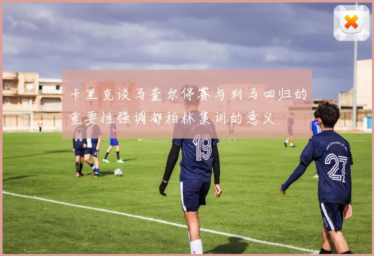 卡里克谈马奎尔停赛与利马回归的重要性强调都柏林集训的意义