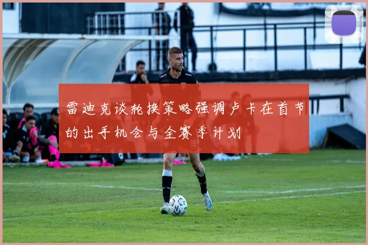 雷迪克谈轮换策略强调卢卡在首节的出手机会与全赛季计划